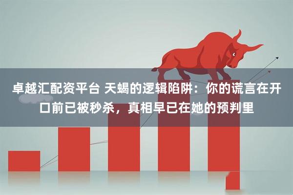 卓越汇配资平台 天蝎的逻辑陷阱：你的谎言在开口前已被秒杀，真相早已在她的预判里