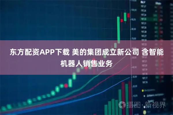 东方配资APP下载 美的集团成立新公司 含智能机器人销售业务