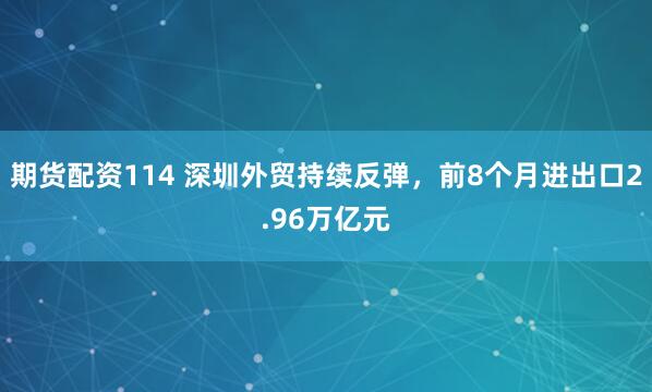 期货配资114 深圳外贸持续反弹，前8个月进出口2.96万亿元