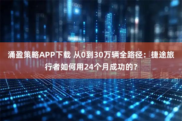 涌盈策略APP下载 从0到30万辆全路径：捷途旅行者如何用24个月成功的？