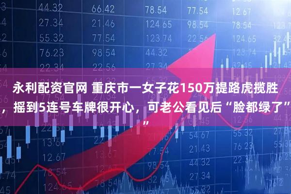 永利配资官网 重庆市一女子花150万提路虎揽胜，摇到5连号车牌很开心，可老公看见后“脸都绿了”
