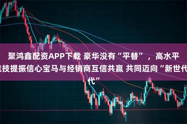 聚鸿鑫配资APP下载 豪华没有“平替” ，高水平竞技提振信心宝马与经销商互信共赢 共同迈向“新世代”