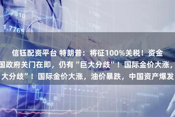 信钰配资平台 特朗普：将征100%关税！资金仅能坚持最后一天，美国政府关门在即，仍有“巨大分歧”！国际金价大涨，油价暴跌，中国资产爆发