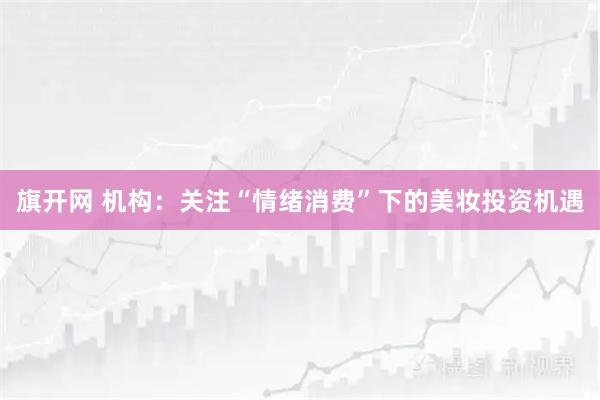 旗开网 机构:关注“情绪消费”下的美妆投资机遇