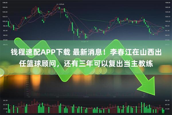 钱程速配APP下载 最新消息!李春江在山西出任篮球顾问,还有三年可以复出当主教练