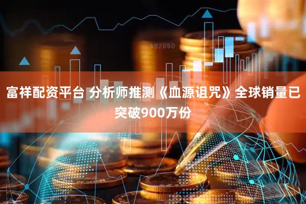 富祥配资平台 分析师推测《血源诅咒》全球销量已突破900万份