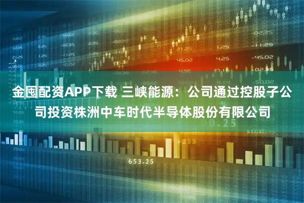 金囤配资APP下载 三峡能源：公司通过控股子公司投资株洲中车时代半导体股份有限公司