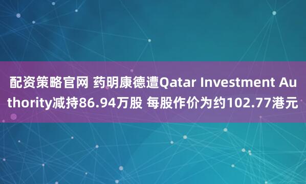 配资策略官网 药明康德遭Qatar Investment Authority减持86.94万股 每股作价为约102.77港元