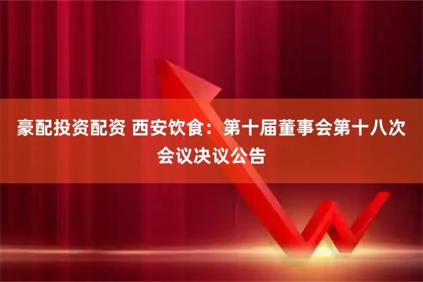 豪配投资配资 西安饮食：第十届董事会第十八次会议决议公告