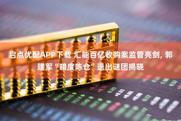 启点优配APP下载 汇能百亿收购案监管亮剑, 郭建军“暗度陈仓”退出谜团揭晓