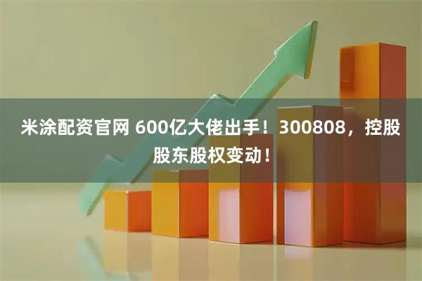 米涂配资官网 600亿大佬出手！300808，控股股东股权变动！