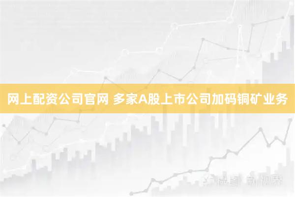 网上配资公司官网 多家A股上市公司加码铜矿业务