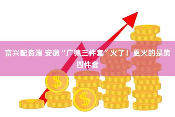 富兴配资端 安徽“广德三件套”火了！更火的是第四件套