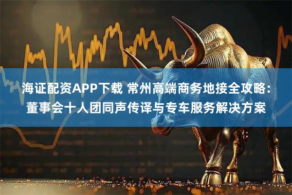 海证配资APP下载 常州高端商务地接全攻略：董事会十人团同声传译与专车服务解决方案