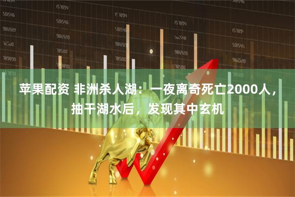苹果配资 非洲杀人湖：一夜离奇死亡2000人，抽干湖水后，发现其中玄机