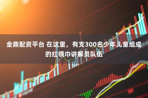 金鼎配资平台 在这里，有支300名少年儿童组成的红领巾讲解员队伍