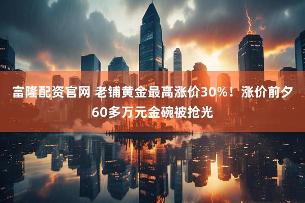 富隆配资官网 老铺黄金最高涨价30%！涨价前夕60多万元金碗被抢光
