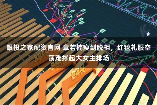 跟投之家配资官网 章若楠瘦到脱相，红毯礼服空荡难撑起大女主排场