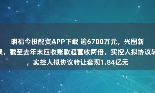 明福今投配资APP下载 逾6700万元，兴图新科连续第五年亏损，截至去年末应收账款超营收两倍，实控人拟协议转让套现1.84亿元
