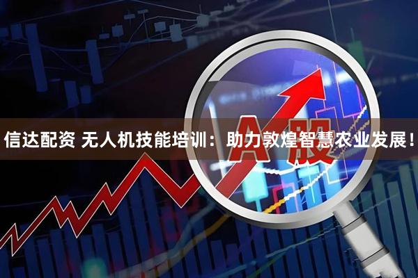 信达配资 无人机技能培训：助力敦煌智慧农业发展！