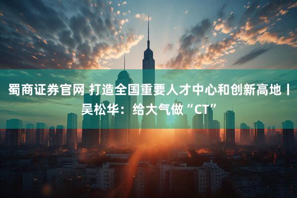 蜀商证券官网 打造全国重要人才中心和创新高地丨吴松华：给大气做“CT”