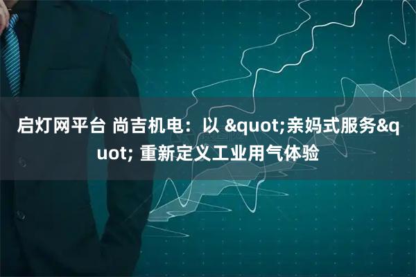 启灯网平台 尚吉机电：以 "亲妈式服务" 重新定义工业用气体验