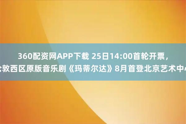 360配资网APP下载 25日14:00首轮开票，伦敦西区原版音乐剧《玛蒂尔达》8月首登北京艺术中心