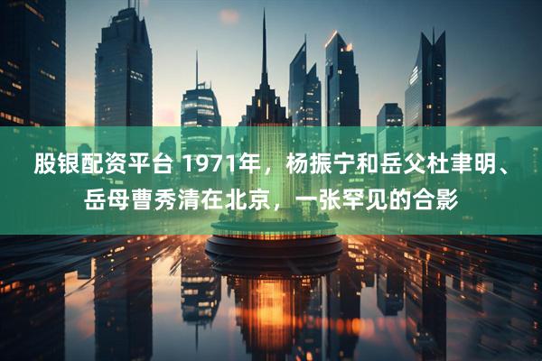 股银配资平台 1971年，杨振宁和岳父杜聿明、岳母曹秀清在北京，一张罕见的合影